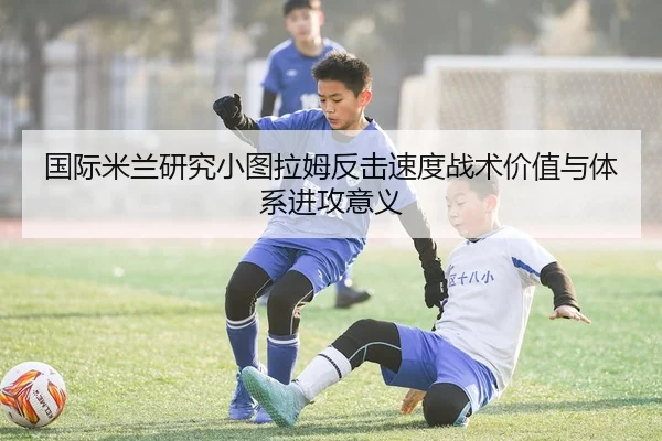 国际米兰研究小图拉姆反击速度战术价值与体系进攻意义