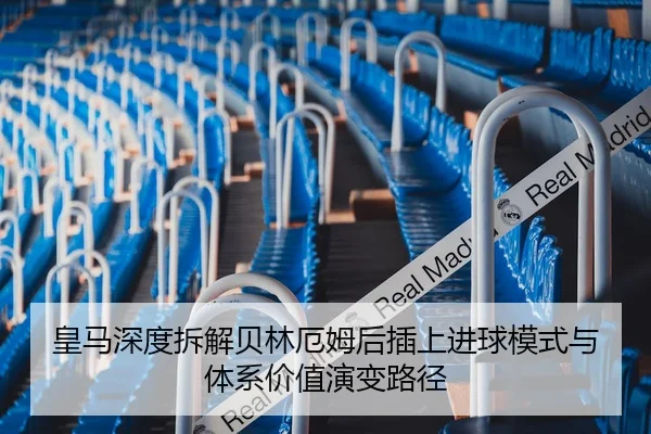 皇马深度拆解贝林厄姆后插上进球模式与体系价值演变路径