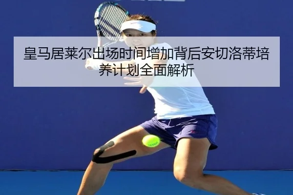 皇马居莱尔出场时间增加背后安切洛蒂培养计划全面解析 | leyu