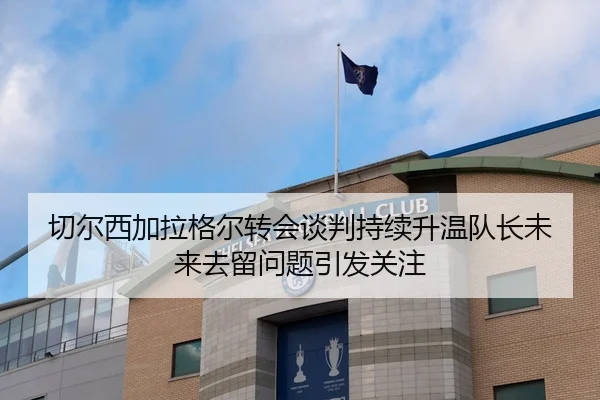 切尔西加拉格尔转会谈判持续升温队长未来去留问题引发关注