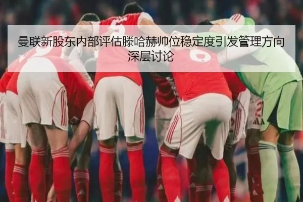 曼联新股东内部评估滕哈赫帅位稳定度引发管理方向深层讨论