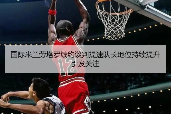 国际米兰劳塔罗续约谈判提速队长地位持续提升引发关注