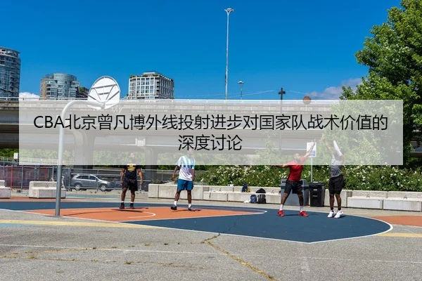 CBA北京曾凡博外线投射进步对国家队战术价值的深度讨论