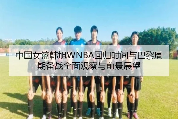 中国女篮韩旭WNBA回归时间与巴黎周期备战全面观察与前景展望