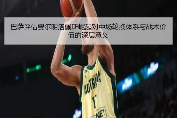 巴萨评估费尔明洛佩斯崛起对中场轮换体系与战术价值的深层意义