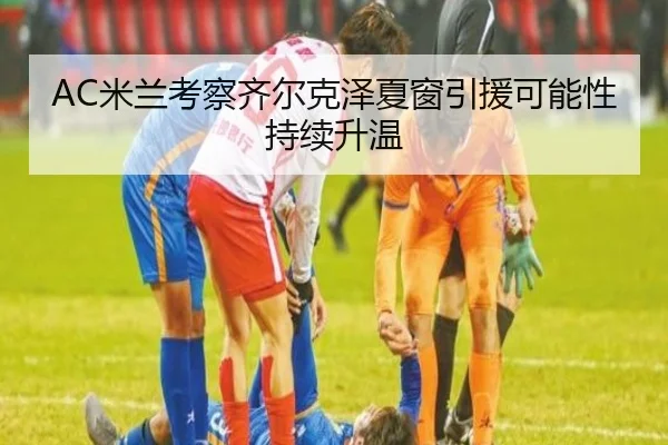 AC米兰考察齐尔克泽夏窗引援可能性持续升温