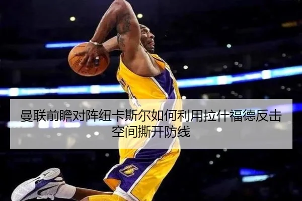 曼联前瞻对阵纽卡斯尔如何利用拉什福德反击空间撕开防线