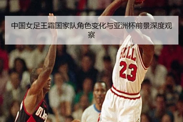 中国女足王霜国家队角色变化与亚洲杯前景深度观察