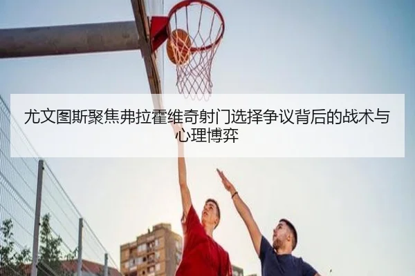 尤文图斯聚焦弗拉霍维奇射门选择争议背后的战术与心理博弈