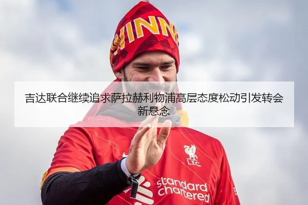 吉达联合继续追求萨拉赫利物浦高层态度松动引发转会新悬念