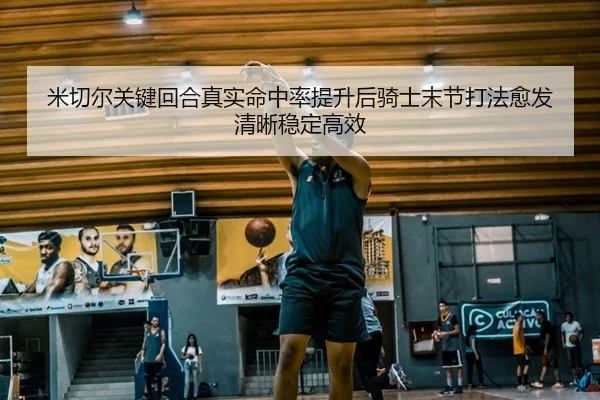 米切尔关键回合真实命中率提升后骑士末节打法愈发清晰稳定高效