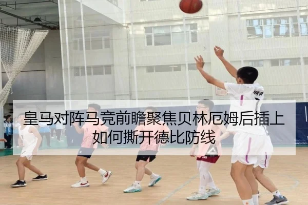皇马对阵马竞前瞻聚焦贝林厄姆后插上如何撕开德比防线