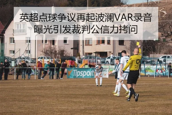 英超点球争议再起波澜VAR录音曝光引发裁判公信力拷问